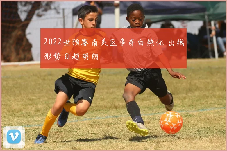 2022世预赛南美区争夺白热化 出线形势日趋明朗