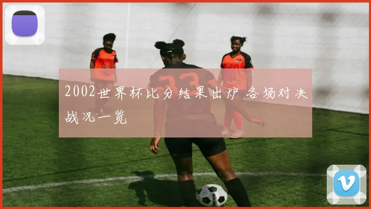 2002世界杯比分结果出炉 各场对决战况一览