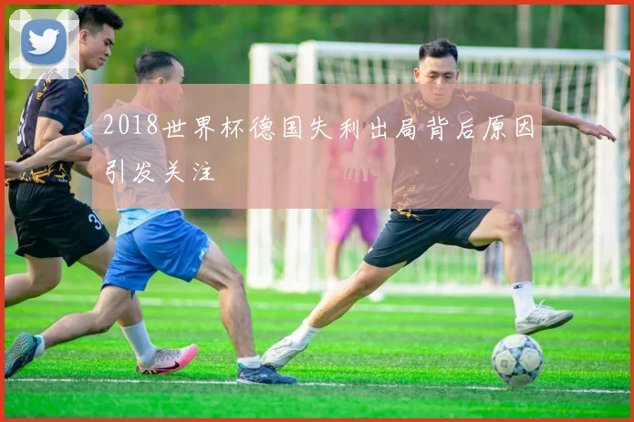 2018世界杯德国失利出局背后原因引发关注